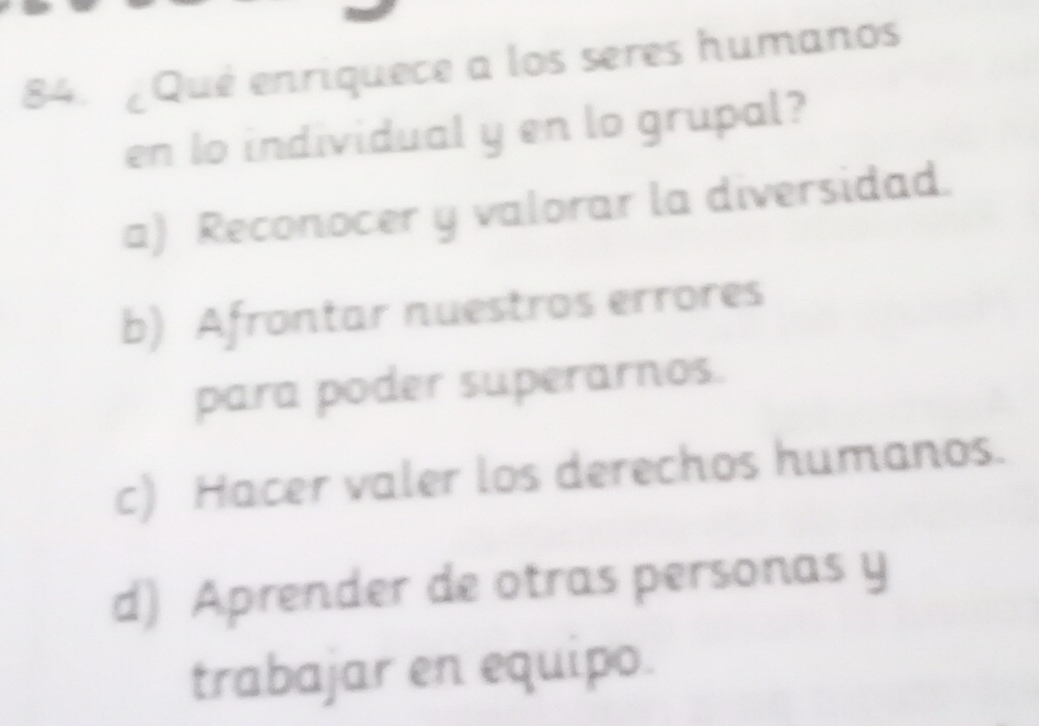 ¿Qué enriquece a los seres humanos
en lo individual y en lo grupal?
a) Reconocer y valorar la diversidad.
b) Afrontar nuestros errores
para poder superarnos.
c) Hacer valer los derechos humanos.
d) Aprender de otras personas y
trabajar en equipo.