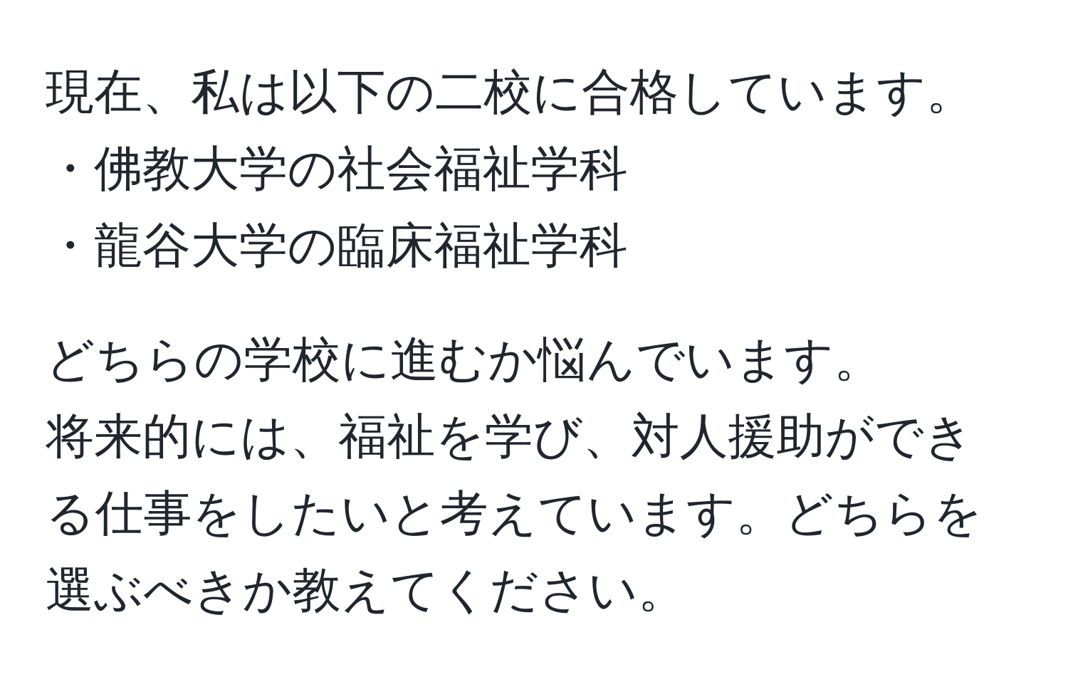 現在、私は以下の二校に合格しています。  
・佛教大学の社会福祉学科  
・龍谷大学の臨床福祉学科  

どちらの学校に進むか悩んでいます。  
将来的には、福祉を学び、対人援助ができる仕事をしたいと考えています。どちらを選ぶべきか教えてください。