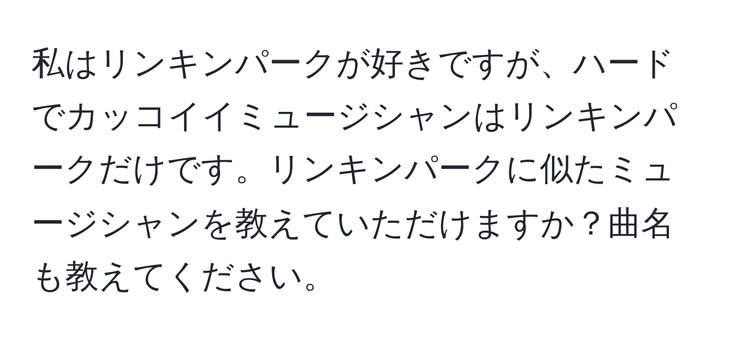 私はリンキンパークが好きですが、ハードでカッコイイミュージシャンはリンキンパークだけです。リンキンパークに似たミュージシャンを教えていただけますか？曲名も教えてください。