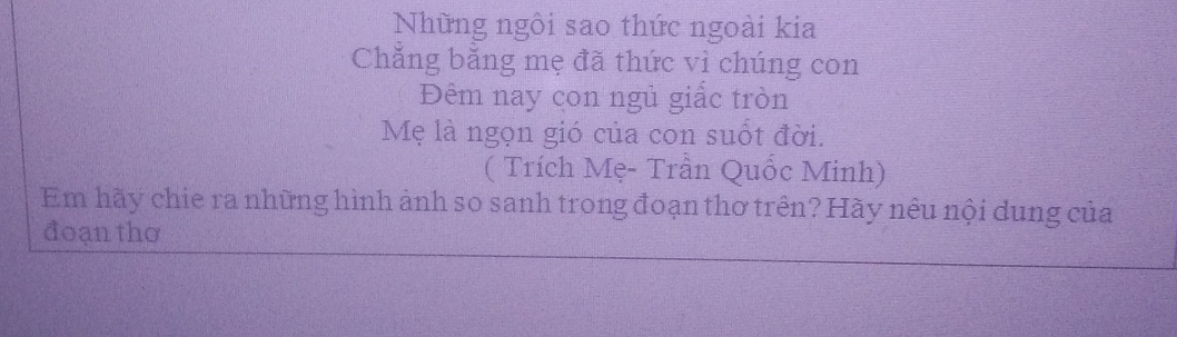 Những ngôi sao thức ngoài kia 
Chẳng bằng mẹ đã thức vì chúng con 
Đêm nay con ngủ giấc tròn 
Mẹ là ngọn gió của con suốt đời. 
( Trích Mẹ- Trần Quốc Minh) 
Em hãy chie ra những hình ảnh so sanh trong đoạn thơ trên? Hãy nêu nội dung của 
đoạn thơ