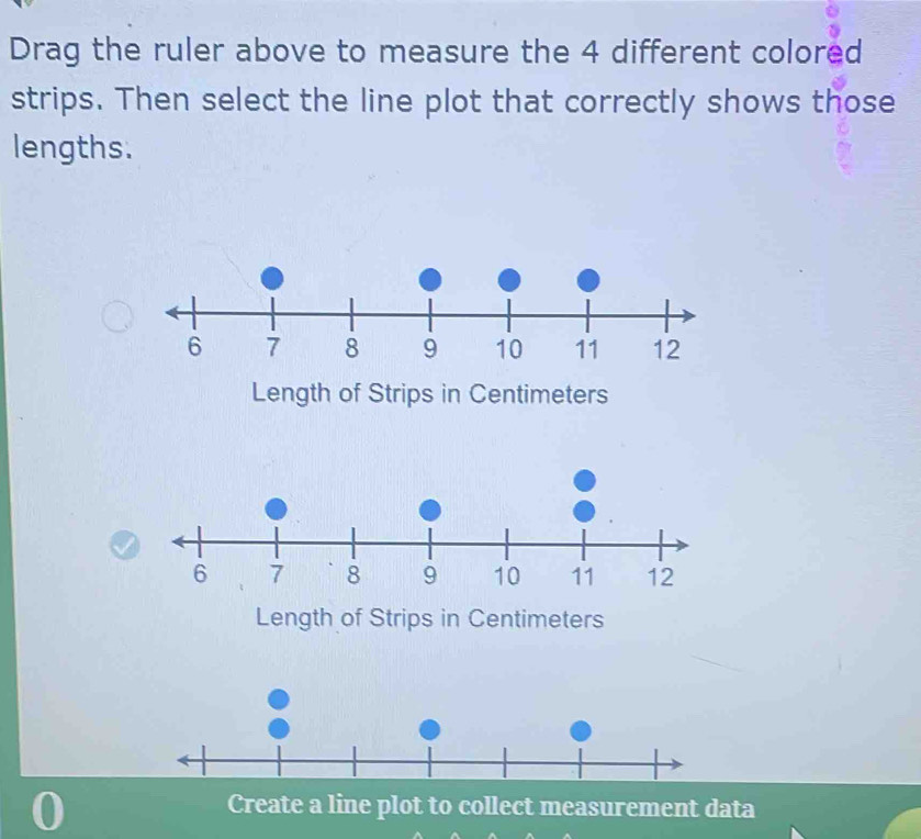 Drag the ruler above to measure the 4 different colored 
strips. Then select the line plot that correctly shows those 
lengths. 
Length of Strips in Centimeters
Length of Strips in Centimeters
Create a line plot to collect measurement data