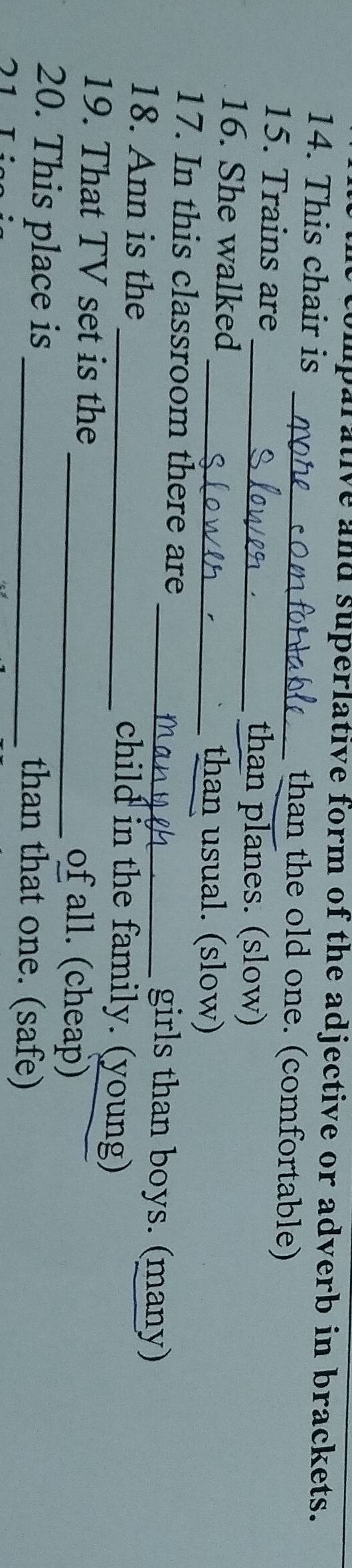 umparative and superlative form of the adjective or adverb in brackets. 
14. This chair is _than the old one. (comfortable) 
15. Trains are_ than planes. (slow) 
16. She walked 
_than usual. (slow) 
17. In this classroom there are _girls than boys. (many) 
18. Ann is the _child in the family. (young) 
19. That TV set is the of all. (cheap) 
20. This place is _than that one. (safe)