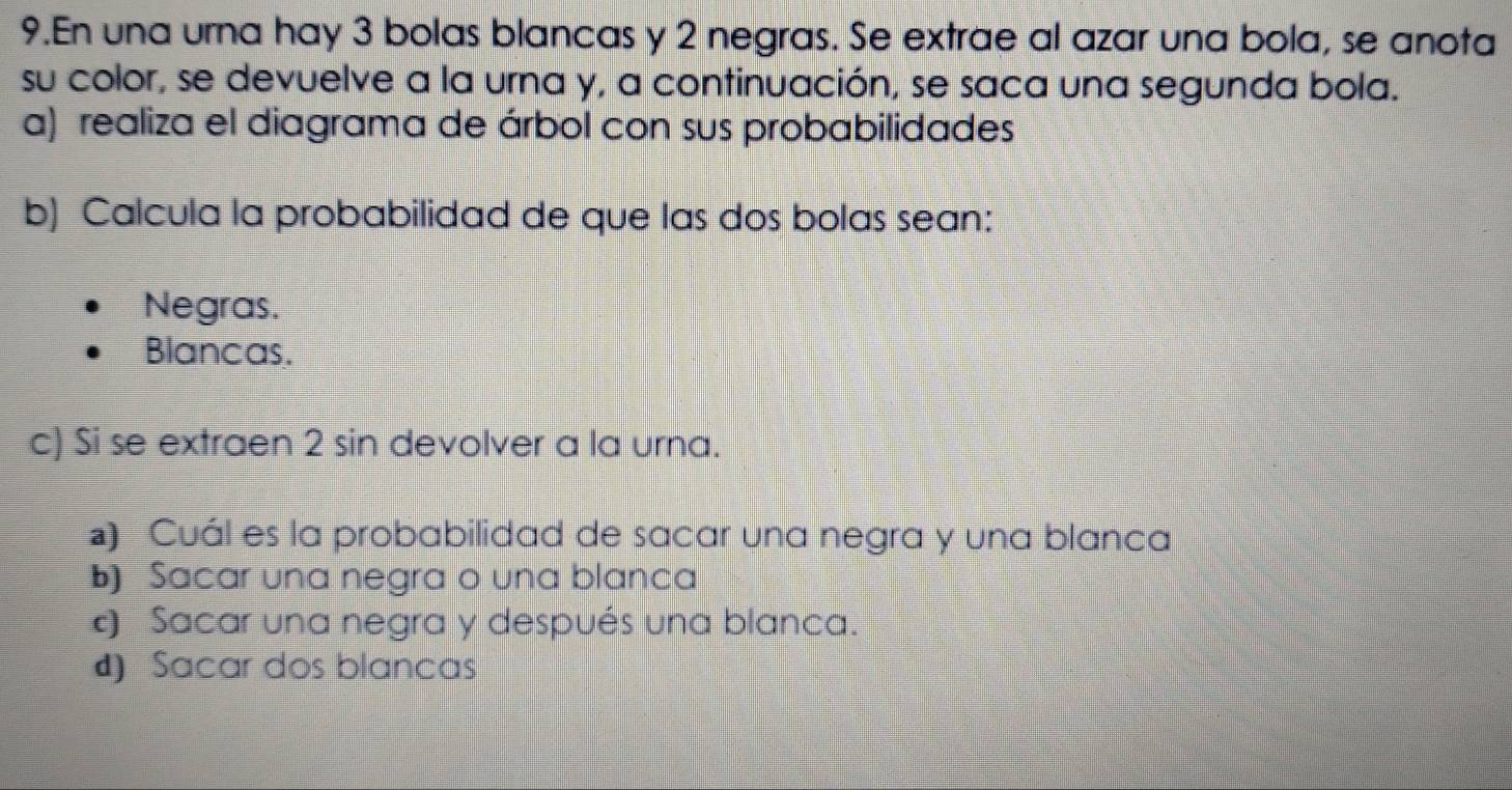 En una urna hay 3 bolas blancas y 2 negras. Se extrae al azar una bola, se anota
su color, se devuelve a la urna y, a continuación, se saca una segunda bola.
a) realiza el diagrama de árbol con sus probabilidades
b) Calcula la probabilidad de que las dos bolas sean:
Negras.
Blancas.
c) Si se extraen 2 sin devolver a la urna.
) Cuál es la probabilidad de sacar una negra y una blanca
b) Sacar una negra o una blanca
Sacar una negra y después una blanca.
d) Sacar dos blancas