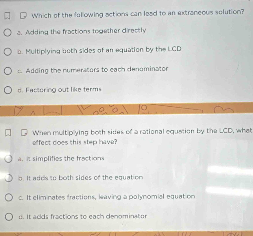 Which of the following actions can lead to an extraneous solution?
a. Adding the fractions together directly
b. Multiplying both sides of an equation by the LCD
c. Adding the numerators to each denominator
d. Factoring out like terms
When multiplying both sides of a rational equation by the LCD, what
effect does this step have?
a. It simplifies the fractions
b. It adds to both sides of the equation
c. It eliminates fractions, leaving a polynomial equation
d. It adds fractions to each denominator