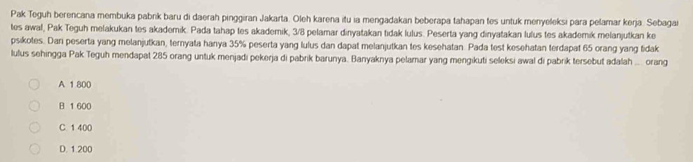 Pak Teguh berencana membuka pabrik baru di daerah pinggiran Jakarta. Oleh karena itu ia mengadakan beberapa tahapan tes untuk menyeleksi para pelamar kerja. Sebagai
tes awal, Pak Teguh melakukan tes akademik. Pada tahap tes akademik, 3/8 pelamar dinyatakan tidak lulus. Peserta yang dinyatakan lulus tes akademik melanjutkan ke
psikotes. Dan peserta yang melanjutkan, ternyata hanya 35% peserta yang lulus dan dapat melanjutkan tes kesehatan. Pada test kesehatan terdapat 65 orang yang tidak
lulus sehingga Pak Teguh mendapat 285 orang untuk menjadi pekerja di pabrik barunya. Banyaknya pelamar yang mengikuti seleksi awal di pabrik tersebut adalah ... orang
A 1 800
B 1 600
C 1 400
D. 1.200