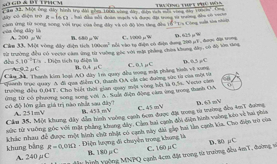 SỞ GD & ĐT TPHCM
Trường thPt phú hòa
Câu 32. Một ống dây hình trụ dài gồm 1000 vòng dây, diện tích mỗi vòng dây 100cm^2 . Ông
dây có điện trở R=16Omega , hai đầu nổi đoàn mạch và được đặt trong từ trường đều có vecto
cảm ứng từ song song với trục của ống dây và có độ lớn tăng đều 10^(-2)T /s Công suất tóa nhiệt
của ống dây là
A. 200 µW B. 680μW C. 1000mu W D. 625µ W
Câu 33. Một vòng dây diện tích 100cm^2 vối vào tụ điện có điện dung 200μF, được đặt trong
từ trường đều có vectơ cảm ứng từ vuông góc với mặt phăng chứa khung dây, có độ lớn tăng
đều 5.10^(-2)T/s Điện tích tụ điện là
A. 0,2 μC B. 0,4 μC C. 0.1μC D. 0,5 μC
Câu 34. Thanh kim loại AO dày 1m quay đều trong mặt phẳng hình vẽ xung
quanh trục quay Δ đi qua điểm O, thanh OA cắt các đường sức từ của một từ A
trường đều 0,04T. Cho biết thời gian quay một vòng hết là 0,5s. Vectơ cảm OB
ứng từ có phương song song với Δ. Suất điện động cảm ứng trong thanh OA
có độ lớn gần giá trị nào nhất sau đây?
A. 251mV B. 453 mV C. 45 mV D. 63 mV
Câu 35. Một khung dây dẫn hình vuông cạnh 6cm được đặt trong từ trường đều 4mT đường
sức từ vuông góc với mặt phẳng khung dây. Cầm hai cạnh đối diện hình vuông kéo về hai phía
khác nhau đề được một hình chữ nhật có cạnh này dài gắp hai lần cạnh kia. Cho điện trở của
khung bằng R=0,01Omega. Điện lượng di chuyền trong khung là
A. 240μC B. 180μC C. 160μC D. 80 μC
hậy hình yuông MNPQ cạnh 4cm đặt trong từ trường đều 4mT, đường sĩ