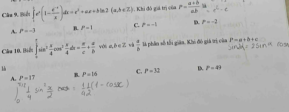 Biết ∈tlimits _1^(2e^x)(1- (e^(-x))/x )dx=e^2+a.e+bln 2(a,b∈ Z) Khi đó giá trị của P= (a+b)/a.b  là
A. P=-3 B. P=1 C. P=-1 D. P=-2
Câu 10. Biết ∈tlimits _0^((frac π)2)sin^2 x/4 cos^2 x/4 dx= π /c + a/b  với a,b∈ Z và  a/b  là phân số tối giản. Khi đó giá trị của P=a+b+c
là
A. P=17 B. P=16 C. P=32
D. P=49