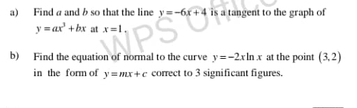 Find a and b so that the line y=-6x+4 is a tangent to the graph of
y=ax^3+bx at x=1
b) Find the equation of normal to the curve y=-2xln x at the point (3,2)
in the form of y=mx+c correct to 3 significant figures.