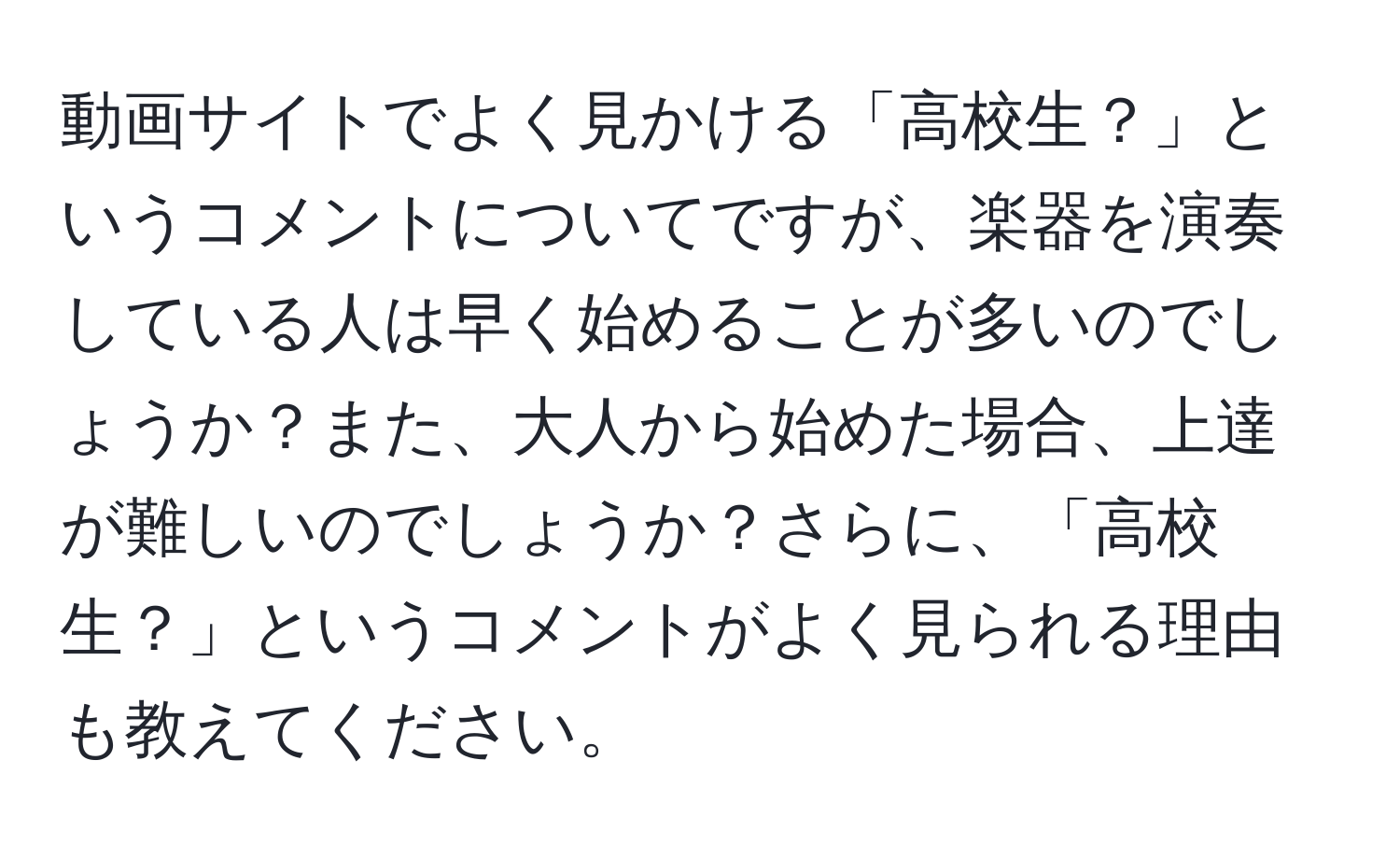 動画サイトでよく見かける「高校生？」というコメントについてですが、楽器を演奏している人は早く始めることが多いのでしょうか？また、大人から始めた場合、上達が難しいのでしょうか？さらに、「高校生？」というコメントがよく見られる理由も教えてください。