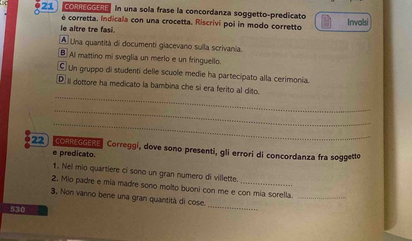 CORREGGERE In una sola frase la concordanza soggetto-predicato 
è corretta. Indicala con una crocetta. Riscrivi poi in modo corretto Invalsi 
le altre tre fasi. 
A Una quantità di documenti giacevano sulla scrivania. 
B Al mattino mi sveglia un merlo e un fringuello. 
Un gruppo di studenti delle scuole medie ha partecipato alla cerimonia. 
_ 
D I dottore ha medicato la bambina che si era ferito al dito. 
_ 
_ 
22 CORREGGERE Correggi, dove sono presenti, gli errori di concordanza fra soggetto 
e predicato. 
1. Nel mio quartiere ci sono un gran numero di villette. 
2. Mio padre e mia madre sono molto buoni con me e con mia sorella._ 
3. Non vanno bene una gran quantità di cose. 
530 
_