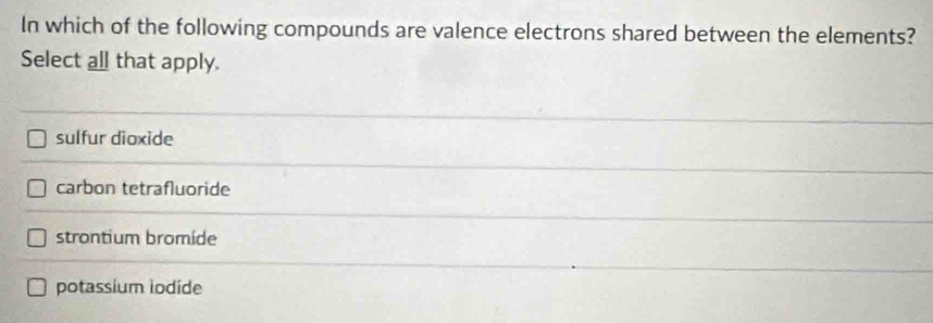 In which of the following compounds are valence electrons shared between the elements?
Select all that apply.
sulfur dioxide
carbon tetrafluoride
strontium bromide
potassium iodide