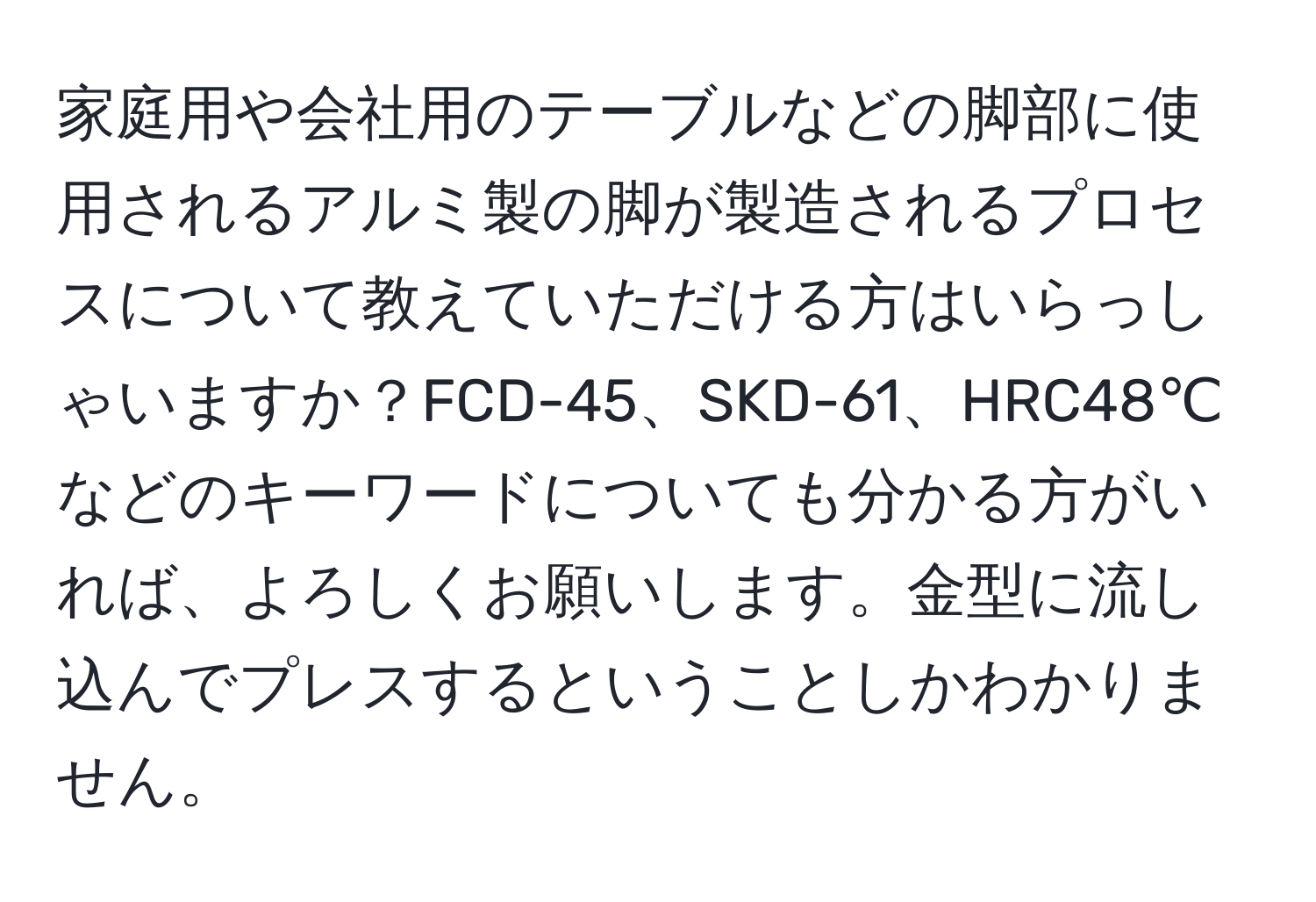 家庭用や会社用のテーブルなどの脚部に使用されるアルミ製の脚が製造されるプロセスについて教えていただける方はいらっしゃいますか？FCD-45、SKD-61、HRC48℃などのキーワードについても分かる方がいれば、よろしくお願いします。金型に流し込んでプレスするということしかわかりません。