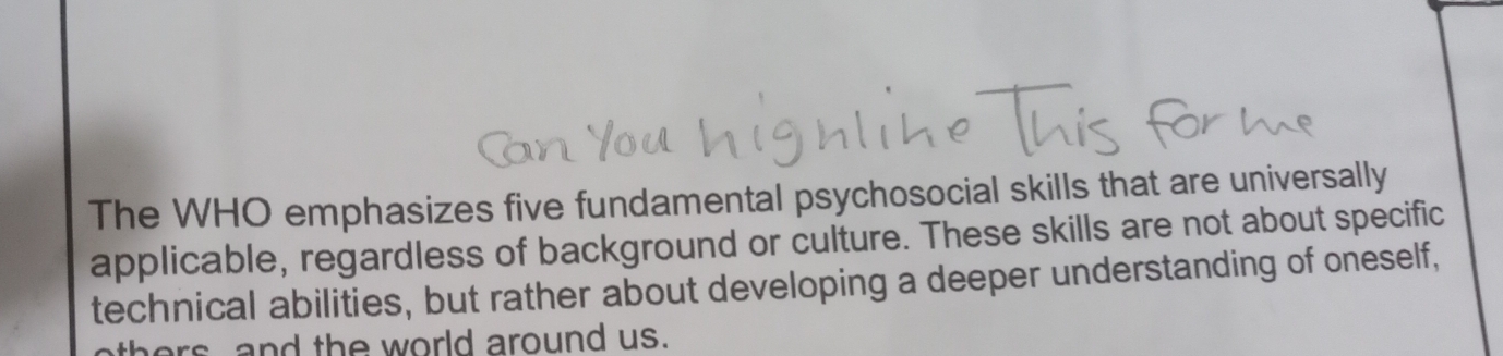 The WHO emphasizes five fundamental psychosocial skills that are universally 
applicable, regardless of background or culture. These skills are not about specific 
technical abilities, but rather about developing a deeper understanding of oneself, 
thers and the world around us.