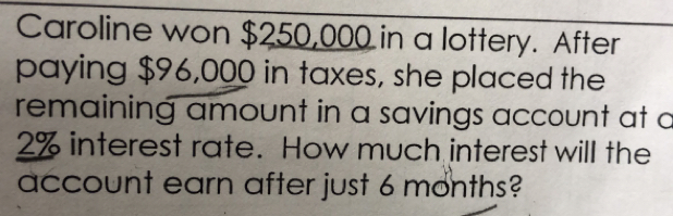 Caroline won $250,000 in a lottery. After
paying $96,000 in taxes, she placed the
remaining amount in a savings account at a
2% interest rate. How much interest will the
account earn after just 6 months?