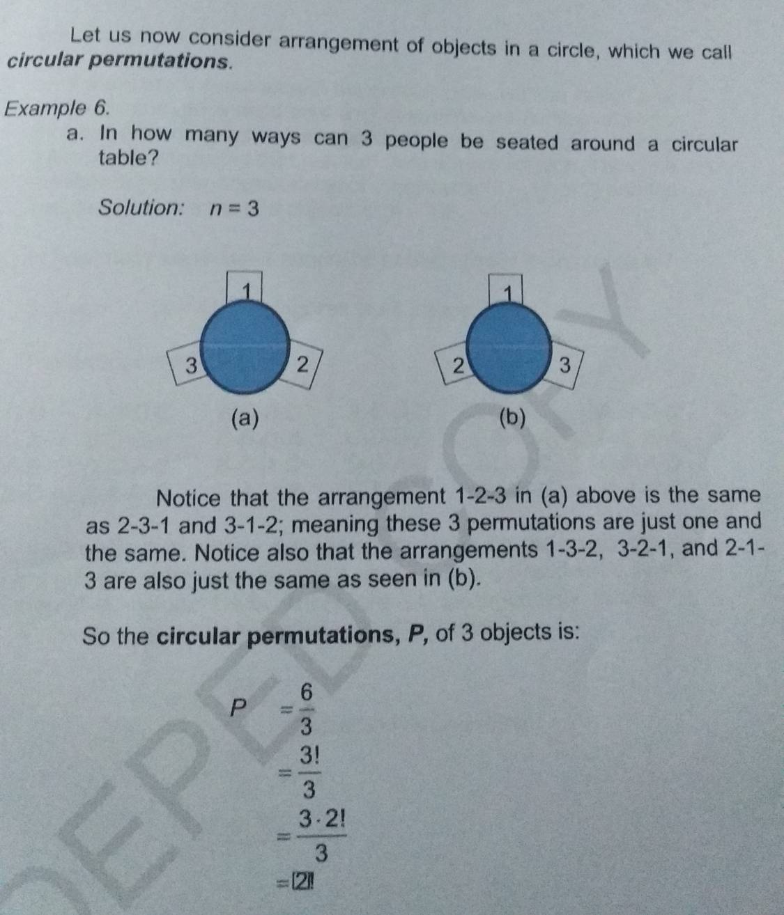 Let us now consider arrangement of objects in a circle, which we call 
circular permutations. 
Example 6. 
a. In how many ways can 3 people be seated around a circular 
table? 
Solution: n=3
1
2
3
(a) (b) 
Notice that the arrangement 1 -2 -3 in (a) above is the same 
as 2 -3 -1 and 3 -1 -2; meaning these 3 permutations are just one and 
the same. Notice also that the arrangements 1 -3 -2, 3 -2 -1 , and 2 -1 -
3 are also just the same as seen in (b). 
So the circular permutations, P, of 3 objects is:
P = 6/3 
= 3!/3 
= 3· 2!/3 
=[2]!