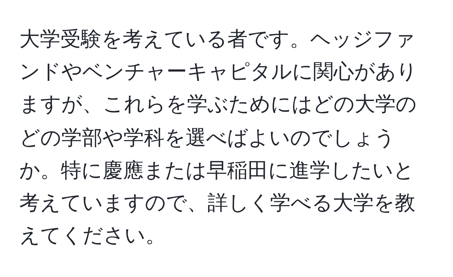 大学受験を考えている者です。ヘッジファンドやベンチャーキャピタルに関心がありますが、これらを学ぶためにはどの大学のどの学部や学科を選べばよいのでしょうか。特に慶應または早稲田に進学したいと考えていますので、詳しく学べる大学を教えてください。