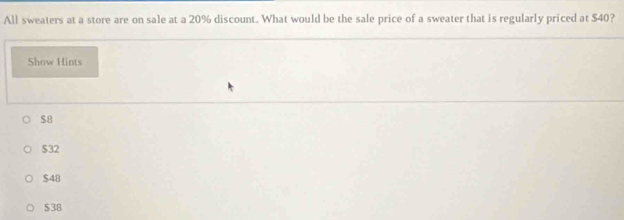 All sweaters at a store are on sale at a 20% discount. What would be the sale price of a sweater that is regularly priced at $40?
Show Hints
$8
$32
$48
$38