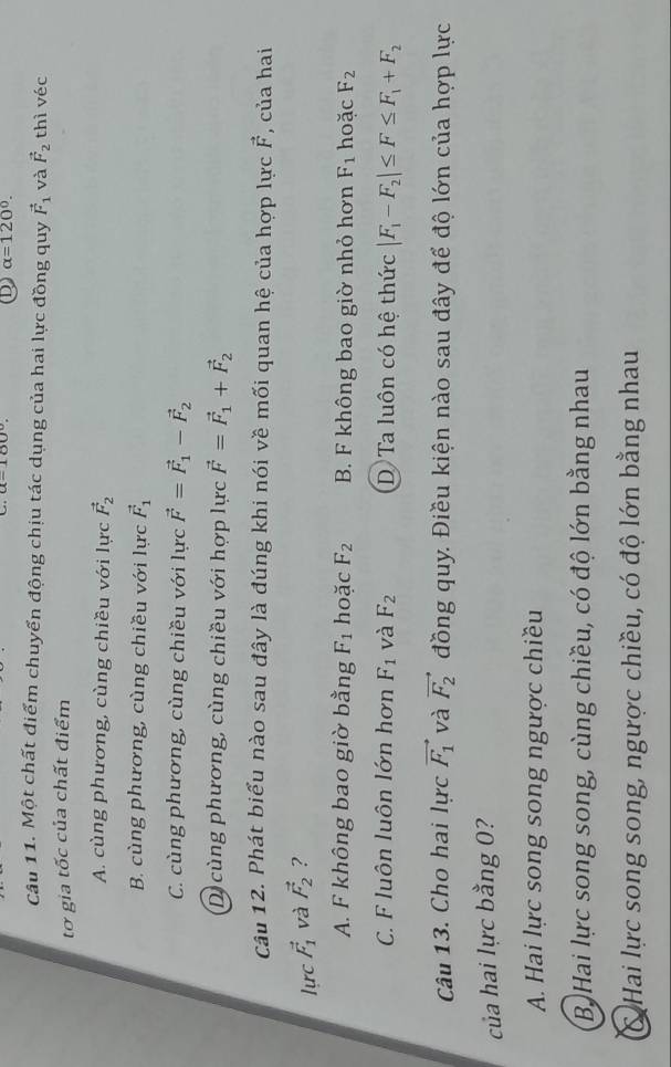 alpha =120°. 
Câu 11. Một chất điểm chuyển động chịu tác dụng của hai lực đồng quy vector F_1 và vector F_2 thì véc
tơ gia tốc của chất điểm
A. cùng phương, cùng chiều với lực vector F_2
B. cùng phương, cùng chiều với lực vector F_1
C. cùng phương, cùng chiều với lực vector F=vector F_1-vector F_2
D cùng phương, cùng chiều với hợp lực vector F=vector F_1+vector F_2
Câu 12. Phát biểu nào sau đây là đúng khi nói về mối quan hệ của hợp lực vector F , của hai
lực vector F_1 và vector F_2 ?
A. F không bao giờ bằng F_1 hoặc F_2 B. F không bao giờ nhỏ hơn F_1 hoặc F_2
C. F luôn luôn lớn hơn F_1 và F_2 D Ta luôn có hệ thức |F_1-F_2|≤ F≤ F_1+F_2
Câu 13. Cho hai lực vector F_1 và vector F_2 đồng quy. Điều kiện nào sau đây để độ lớn của hợp lực
của hai lực bằng 0?
A. Hai lực song song ngược chiều
B. Hai lực song song, cùng chiều, có độ lớn bằng nhau
C Hai lực song song, ngược chiều, có độ lớn bằng nhau