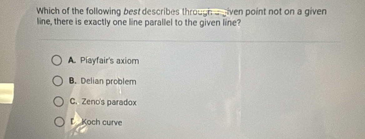 Which of the following best describes through agiven point not on a given
line, there is exactly one line parallel to the given line?
A. Playfair's axiom
B. Delian problem
C. Zeno's paradox
Koch curve