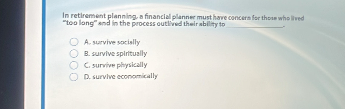 In retirement planning, a financial planner must have concern for those who lived
“too long” and in the process outlived their ability to_
A. survive socially
B. survive spiritually
C. survive physically
D. survive economically