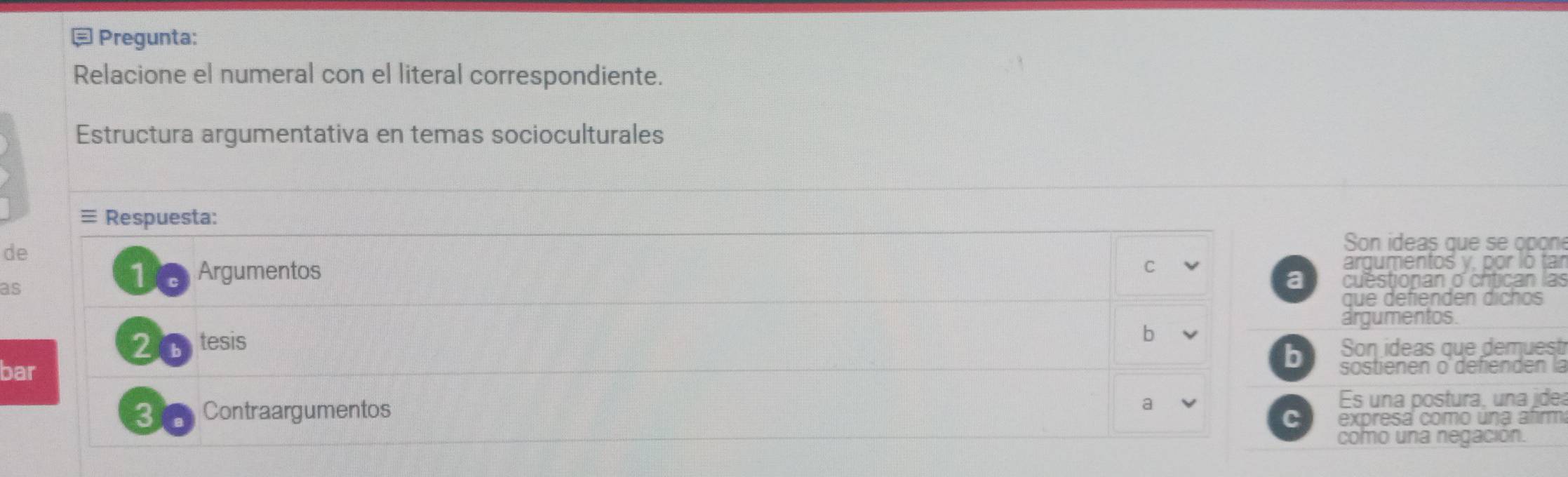 Pregunta: 
Relacione el numeral con el literal correspondiente. 
Estructura argumentativa en temas socioculturales 
≡ Respuesta: 
de 
Son ideas que se opon 
C 
as 
10 Argumentos argumentos y, por lo tar 
a cuestionan o chtican las 
que defienden díchos 
argumentos. 
2 tesis 
b 
b Son ideas que demuest 
bar sostienen o'defienden la 
3 a Contraargumentos a Es una postura, una jde 
C expresa como úna afirm 
como una negación.