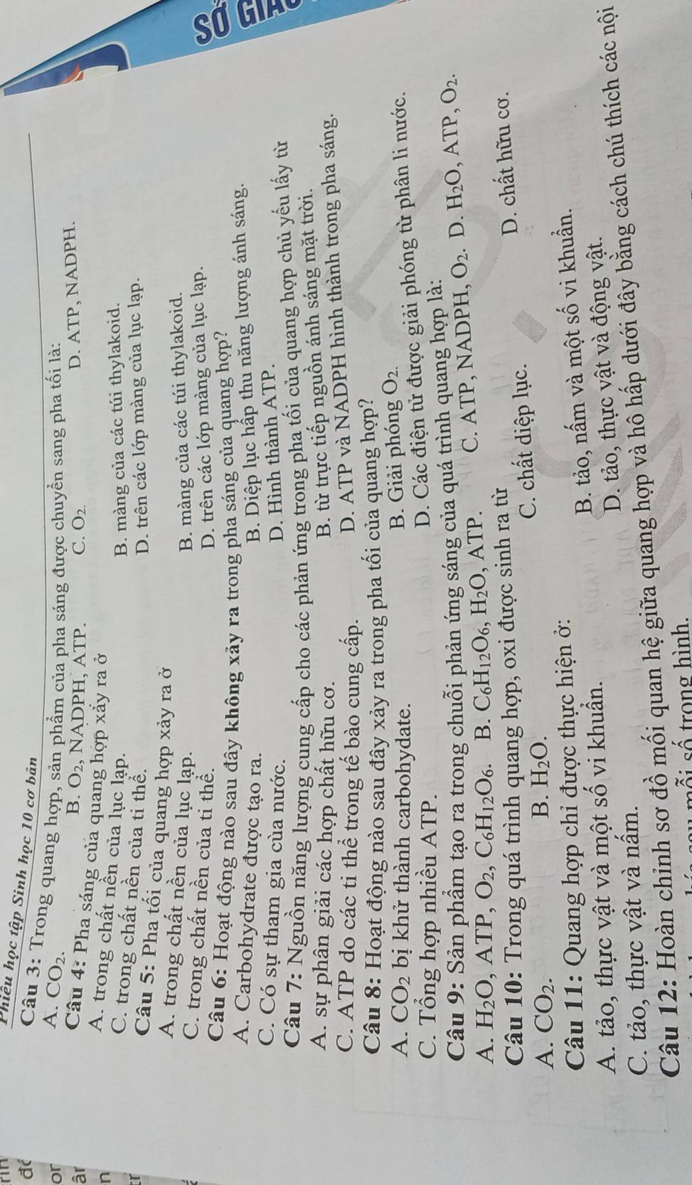 rin
Phiêu học tập Sinh học 10 cơ bản
đc
Câu 3: Trong quang hợp, sản phẩm của pha sáng được chuyển sang pha tối là:
or
A. CO_2. B. O_2
âr , NADPH, ATP. C. O_2.
D. ATP, NADPH.
Câu 4: Pha sáng của quang hợp xảy ra ở
n
A. trong chất nền của lục lạp.
B. màng của các túi thylakoid.
C. trong chất nền của tỉ thể.
D. trên các lớp màng của lục lạp.
r Câu 5: Pha tối của quang hợp xảy ra ở
A. trong chất nền của lục lạp. B. màng của các túi thylakoid.
C. trong chất nền của ti thể. D. trên các lớp màng của lục lạp.
Câu 6: Hoạt động nào sau đây không xảy ra trong pha sáng của quang hợp?
A. Carbohydrate được tạo ra. B. Diệp lục hấp thu năng lượng ánh sáng.
C. Có sự tham gia cùa nước. D. Hình thành ATP.
Câu 7: Nguồn năng lượng cung cấp cho các phản ứng trong pha tối của quang hợp chủ yếu lấy từ
A. sự phân giải các hợp chất hữu cơ.
B. từ trực tiếp nguồn ánh sáng mặt trời.
C. ATP do các ti thể trong tế bào cung cấp.
D. ATP và NADPH hình thành trong pha sáng.
Câu 8: Hoạt động nào sau đây xảy ra trong pha tối của quang hợp?
A. CO_2 bị khử thành carbohydate.
B. Giải phóng O_2.
C. Tổng hợp nhiều ATP.
D. Các điện tử được giải phóng từ phân li nước.
Câu 9: Sản phẩm tạo ra trong chuỗi phản ứng sáng của quá trình quang hợp là:
A. H_2O ,ATP,O_2,C_6H_12O_6. B. C_6H_12O_6,H_2O ATP. C. ATP, NADPH, O_2. D. H_2O ,ATP,O_2.
Câu 10: Trong quá trình quang hợp, oxi được sinh ra từ
A. CO_2. B. H_2O. C. chất diệp lục. D. chất hữu cơ.
Câu 11: Quang hợp chỉ được thực hiện ở:
B. tảo, nấm và một số vi khuẩn.
A. tảo, thực vật và một shat O vi khuẩn.
D. tảo, thực vật và động vật.
C. tảo, thực vật và nấm.
Câu 12: Hoàn chỉnh sơ đồ mối quan hệ giữa quang hợp và hô hấp dưới đây bằng cách chú thích các nội
ỗ i số trong hình.