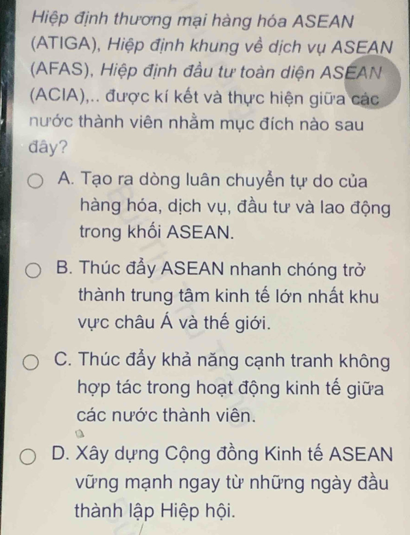 Hiệp định thương mại hàng hóa ASEAN
(ATIGA), Hiệp định khung về dịch vụ ASEAN
(AFAS), Hiệp định đầu tư toàn diện ASEAN
(ACIA),.. được kí kết và thực hiện giữa các
thước thành viên nhằm mục đích nào sau
đây?
A. Tạo ra dòng luân chuyển tự do của
hàng hóa, dịch vụ, đầu tư và lao động
trong khối ASEAN.
B. Thúc đẩy ASEAN nhanh chóng trở
thành trung tâm kinh tế lớn nhất khu
vực châu Á và thế giới.
C. Thúc đẩy khả năng cạnh tranh không
hợp tác trong hoạt động kinh tế giữa
các nước thành viên.
D. Xây dựng Cộng đồng Kinh tế ASEAN
vững mạnh ngay từ những ngày đầu
thành lập Hiệp hội.