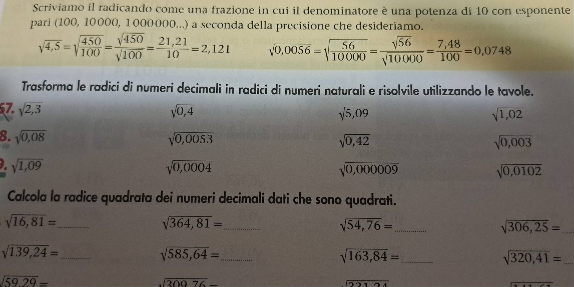 Scriviamo il radicando come una frazione in cui il denominatore è una potenza di 10 con esponente 
pari (100, 10000, 1000000...) a seconda della precisione che desideriamo.
sqrt(4,5)=sqrt(frac 450)100= sqrt(450)/sqrt(100) = (21,21)/10 =2,121
sqrt(0,0056)=sqrt(frac 56)10000= sqrt(56)/sqrt(10000) = (7,48)/100 =0,0748
Trasforma le radici di numeri decimali in radici di numeri naturali e risolvile utilizzando le tavole. 
67. sqrt(2,3) sqrt(0,4) sqrt(5,09)
sqrt(1,02)
8. sqrt(0,08) sqrt(0,0053) sqrt(0,42) sqrt(0,003)
sqrt(1,09)
sqrt(0,0004)
sqrt(0,000009)
sqrt(0,0102)
Calcola la radice quadrata dei numeri decimali dati che sono quadrati.
sqrt(16,81)= _ 
_ sqrt(364,81)=
_ sqrt(54,76)=
_ sqrt(306,25)=
_ sqrt(139,24)=
_ sqrt(585,64)=
_ sqrt(163,84)=
_ sqrt(320,41)=
sqrt(59.29)=
sqrt(30976)-
overline 2212