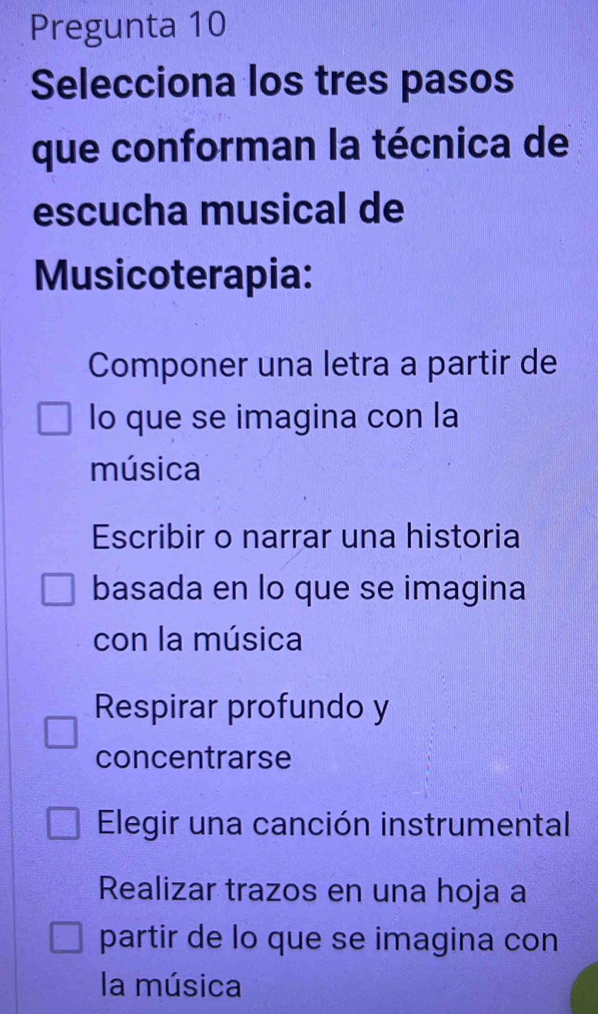 Pregunta 10
Selecciona los tres pasos
que conforman la técnica de
escucha musical de
Musicoterapia:
Componer una letra a partir de
lo que se imagina con la
música
Escribir o narrar una historia
basada en lo que se imagina
con la música
Respirar profundo y
concentrarse
Elegir una canción instrumental
Realizar trazos en una hoja a
partir de lo que se imagina con
la música