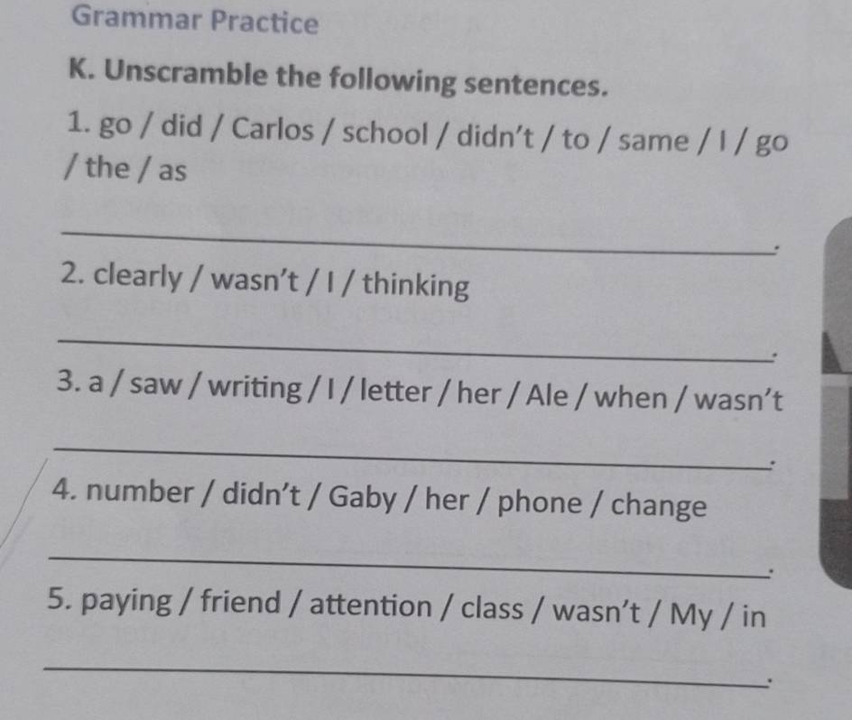 Grammar Practice 
K. Unscramble the following sentences. 
1. go / did / Carlos / school / didn’t / to / same / l / go 
/ the / as 
_ 
: 
2. clearly / wasn’t / I / thinking 
_ 
3. a / saw / writing / I / letter / her / Ale / when / wasn’t 
_ 
: 
4. number / didn’t / Gaby / her / phone / change 
_ 
. 
5. paying / friend / attention / class / wasn’t / My / in 
_ 
.