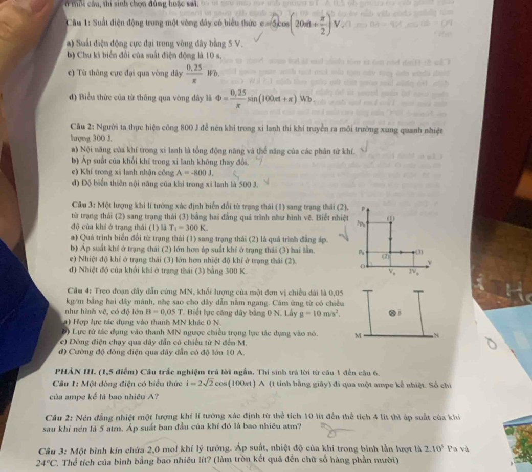 ở môi cầu, thí sinh chọn đủng hoặc sai.
Câu 1: Suất điện động trong một vòng đây có biểu thức c=≤slant 5cos (20π + π /2 ) V
a) Suất điện động cực đại trong vòng đây bằng 5 V.
b) Chu ki biển đổi của suất điện động là 10 s.
c) Từ thông cực đại qua vòng dây  (0.25)/π  Wb.
d) Biểu thức của từ thông qua vông dây là Phi = (0,25)/π  sin (100π t+π )Wb.
Câu 2: Người ta thực hiện công 800 J để nén khí trong xi lanh thi khí truyền ra môi trường xung quanh nhiệt
lượng 300 J.
a) Nội năng của khí trong xỉ lanh là tồng động năng và thế năng của các phân tử khí.
b) Áp suất của khối khí trong xi lanh không thay đổi.
c) Khí trong xi lanh nhận công A=-800J.
d) Độ biển thiên nội năng của khí trong xí lanh là 500 J.
Câu 3: Một lượng khí lí tưởng xác định biến đổi từ trạng thái (1) sang trạng thái (2),
từ trạng thái (2) sang trạng thái (3) bằng hai đẳng quá trình như hình v^2. Biết nhiệt (1
độ của khí ở trạng thái (1) là T_1=300K.
^3P_0
a) Quá trình biển đổi từ trạng thái (1) sang trạng thái (2) là quá trình đẳng áp.
b) Áp suất khí ở trạng thái (2) lớn hơn áp suất khí ở trạng thái (3) hai lần. P_9 (2) (3)
c) Nhiệt độ khí ở trạng thái (3) lớn hơn nhiệt độ khí ở trạng thái (2). v
d) Nhiệt độ của khổi khí ở trạng thái (3) bằng 300 K. V_e 2V_o
Câu 4: Treo đoạn dây dẫn cứng MN, khổi lượng của một đơn vị chiều dài là 0,05
kg/m bằng hai dây mánh, nhẹ sao cho dây dẫn nằm ngang. Cám ứng từ có chiều
như hình vẽ, có độ lớn B=0.05T *. Biết lực căng dây bằng 0 N. Lấy g=10m/s^2.
a) Hợp lực tác dụng vào thanh MN khác 0 N.
b) Lực từ tác dụng vào thanh MN ngược chiều trọng lực tác dụng vào nó. M N
c) Dòng điện chạy qua dây dẫn có chiều từ N đến M.
d) Cường độ dòng điện qua đây dẫn có độ lớn 10 A.
PHẢN III. (1,5 điểm) Cầu trắc nghiệm trả lời ngắn. Thí sinh trả lời từ câu 1 đến câu 6.
Câu 1: Một dòng điện có biểu thức i=2sqrt(2)cos (100π t) A (t tính bằng giây) đi qua một ampe kể nhiệt. Số chi
của ampe kể là bao nhiêu A?
Câu 2: Nén đẳng nhiệt một lượng khí lí tưởng xác định từ thể tích 10 lít đến thể tích 4 lít thì áp suất của khí
sau khi nén là 5 atm. Áp suất ban đầu của khí đó là bao nhiêu atm?
Câu 3: Một bình kín chứa 2,0 mol khí lý tưởng. Áp suất, nhiệt độ của khí trong bình lần lượt là 2.10^5 Pa và
24°C *. Thể tích của bình bằng bao nhiêu lít? (làm tròn kết quả đến chữ số hàng phần mười)