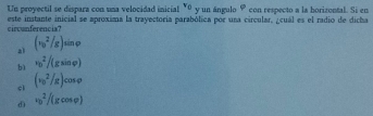 Un proyectil se dispara con una velocidad inicial v_0 y un ángulo F * con respecto a la borizontal. Si en
este instante inicial se aproxima la trayectoría parabólica por una circular, ¿cuál es el radio de dicha
circunferencia?
al (v_0^2/g)sin varphi
bì v_0^2/(gsin varphi )
cì (v_0^2/g)cos varphi
dì v_0^2/(gcos varphi )