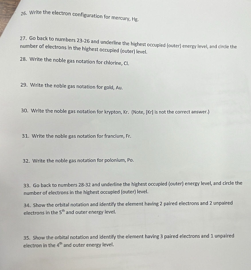 Write the electron configuration for mercury, Hg. 
27. Go back to numbers 23-26 and underline the highest occupied (outer) energy level, and circle the 
number of electrons in the highest occupied (outer) level. 
28. Write the noble gas notation for chlorine, Cl. 
29. Write the noble gas notation for gold, Au. 
30. Write the noble gas notation for krypton, Kr. (Note, [ Kr ] is not the correct answer.) 
31. Write the noble gas notation for francium, Fr. 
32. Write the noble gas notation for polonium, Po. 
33. Go back to numbers 28-32 and underline the highest occupied (outer) energy level, and circle the 
number of electrons in the highest occupied (outer) level. 
34. Show the orbital notation and identify the element having 2 paired electrons and 2 unpaired 
electrons in the 5^(th) and outer energy level. 
35. Show the orbital notation and identify the element having 3 paired electrons and 1 unpaired 
electron in the 4^(th) and outer energy level.