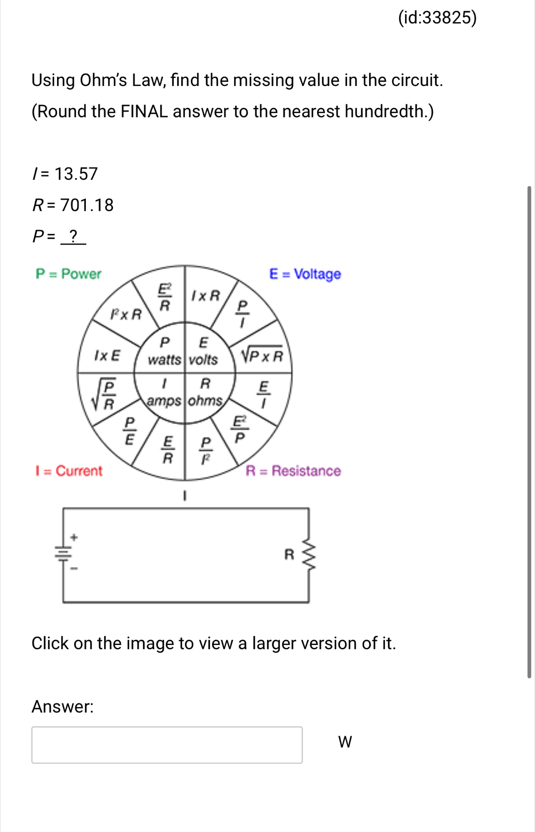 (id:33825) 
Using Ohm's Law, find the missing value in the circuit. 
(Round the FINAL answer to the nearest hundredth.)
I=13.57
R=701.18
P=_ ?
P= Power E= Voltage
 E^2/R  I* R
I^2* R
 P/I 
P E
I* E watts volts sqrt(P* R)
1 R
sqrt(frac P)R amps ohms  E/I 
 P/E 
 E^2/P 
 E/R   P/l^2 
I= Current R= Resistance 
|
R
Click on the image to view a larger version of it. 
Answer:
W