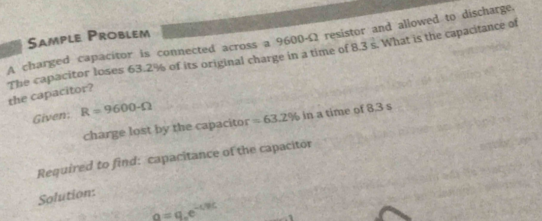 Sample Problem 
A charged capacitor is connected across a 9600-Ω resistor and allowed to discharge. 
The capacitor loses 63.2% of its original charge in a time of 8.3 s. What is the capacitance of 
the capacitor? 
Given; R=9600-Omega
charge lost by the capacitor =63.2% in a time of 8,3 s
Required to find: capacitance of the capacitor 
Solution:
o=qe^(-csc)