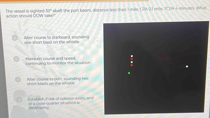 The vessel is sighted 30° abaft the port beam, distance less than 1 mile, CPA 0.1 mile, TCPA 4 minutes. What
action should OOW take?'
Alter course to starboard, sounding
one short blast on the whistle
Maintain course and speed,
continuing to monitor the situation
Alter course to port, sounding two
short blasts on the whistle
Establish if risk of collision exists, and
or a close quarter situation is
developing