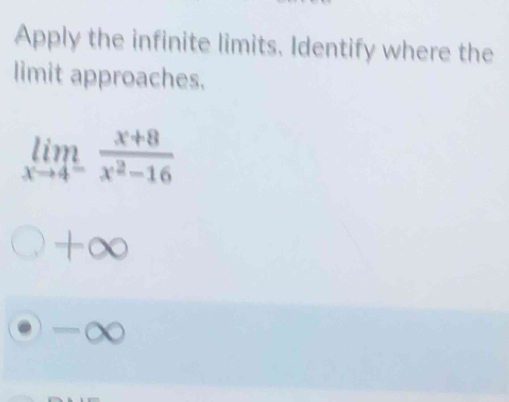 Apply the infinite limits. Identify where the
limit approaches.
limlimits _xto 4^- (x+8)/x^2-16 
+∞
-∞