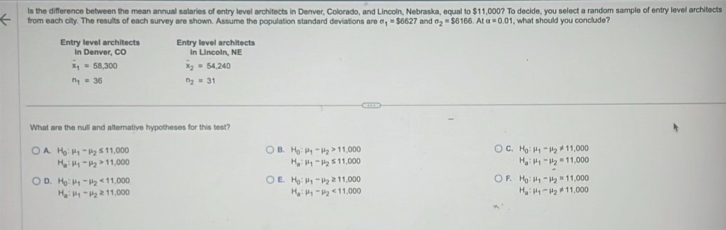 ls the difference between the mean annual salaries of entry level architects in Denver, Colorado, and Lincoln, Nebraska, equal to $11,000? To decide, you select a random sample of entry level architects
from each city. The results of each survey are shown. Assume the population standard deviations are sigma _1=$6627 and sigma _2=$6166. Atalpha =0.01 , what should you conclude?
Entry level architects Entry level architects
in Denver, CO In Lincoln, NE
overline x_1=58,300 overline x_2=54,240
n_1=36
n_2=31
What are the null and alternative hypotheses for this test?
A. H_0:mu _1-mu _2≤ 11,000 B. H_0:mu _1-mu _2>11,000 C. H_0:mu _1-mu _2!= 11,000
H_a:mu _1-mu _2>11,000
H_a:mu _1-mu _2≤ 11,000
H_a:mu _1-mu _2=11.000
E.
F.
D. H_0:mu _1-mu _2<11,000 H_0:mu _1-mu _2≥ 11,000 H_0:mu _1-mu _2=11,000
H_a:mu _1-mu _2≥ 11,000
H_a:mu _1-mu _2<11,000
H_a:mu _1-mu _2!= 11,000