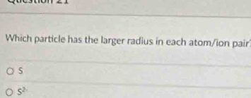 Which particle has the larger radius in each atom/ion pair
5
S^2