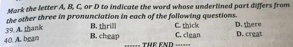 Mark the letter A, B, C, or D to indicate the word whose underlined part differs from
the other three in pronunciation in each of the following questions.
39. A. thank
B. thrill C. thick D. there
40. A. bean
B. cheap C. clean D. creat
THE END ------