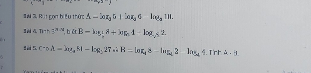 Rút gọn biểu thức A=log _35+log _36-log _310. 
C 
Bài 4. Tính B^(2024) , biết B=log _ 1/2 8+log _24+log _sqrt(2)2. 
ôn 
Bài 5. Cho A=log _981-log _327 và B=log _48-log _42-log _44. Tính A· B. 
6 
7