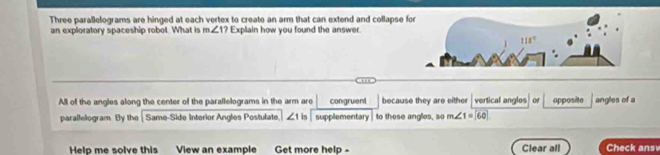 Three parallelograms are hinged at each vertex to create an arm that can extend and collapse f
an exploratory spaceship robot. What is m∠ 1? Explain how you found the answer.
All of the angles along the center of the parallelograms in the arm are congruent because they are either vertical angles or opposite angles of a
parallelogram By the Same-Side Interior Angles Postulate, ∠ 1 is supplementary to these angles, so m∠ 1=widehat [60]
Help me solve this View an example Get more help - Clear all Check ansv