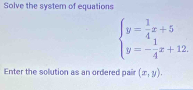 Solve the system of equations
beginarrayl y= 1/4 x+5 y=- 1/4 x+12.endarray.
Enter the solution as an ordered pair (x,y).