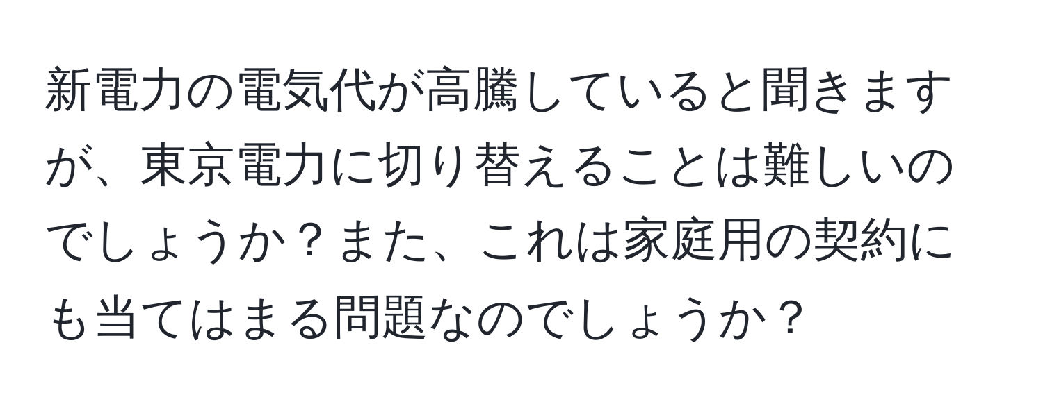 新電力の電気代が高騰していると聞きますが、東京電力に切り替えることは難しいのでしょうか？また、これは家庭用の契約にも当てはまる問題なのでしょうか？