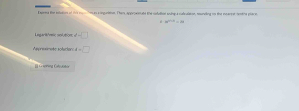 Express the solution of this equation as a logarithm. Then, approximate the solution using a calculator, rounding to the nearest tenths place.
4· 10^((d+1))=20
Logarithmic solution: d=□
Approximate solution: d=□
@Graphing Calculator