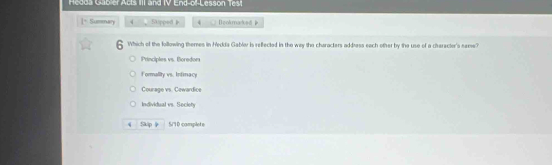 Hedda Gabler Acts III and IV End-of-Lesson Test
]* Summary 4 Skipped》 4 Bookmarked 
— 
Which of the following themes in Hedda Gabler is reflected in the way the characters address each other by the use of a character's name?
Principles vs. Boredom
Formality vs. Intimacy
Courage vs. Cowardice
Individual vs. Society
Skip 5/10 complete