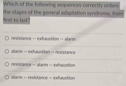 Which of the following sequences correctly orders
the stages of the general adaptation syndrome, from
first to last?
resistance -- exhaustion -- alarm
alarm -- exhaustion -- resistance
resistance -- alarm -- exhaustion
alarm -- resistance -- exhaustion