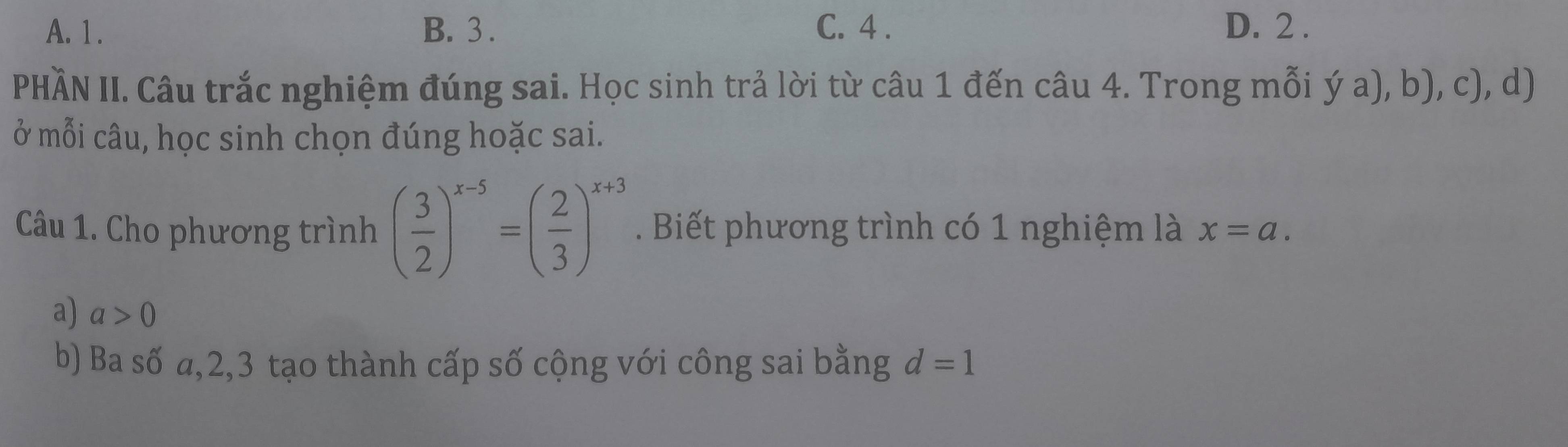 A. 1. B. 3. C. 4. D. 2.
PHÀN II. Câu trắc nghiệm đúng sai. Học sinh trả lời từ câu 1 đến câu 4. Trong mỗi ý a), b), c), d)
ở mỗi câu, học sinh chọn đúng hoặc sai.
Câu 1. Cho phương trình ( 3/2 )^x-5=( 2/3 )^x+3. Biết phương trình có 1 nghiệm là x=a.
a) a>0
b) Ba số a, 2, 3 tạo thành cấp số cộng với công sai bằng d=1