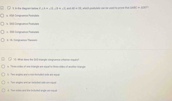 In the diagram below, if ∠ A≌ ∠ D, ∠ B≌ ∠ E , and AB≌ DE , which postulate can be used to prove that △ ABC≌ △ DEF 2
a. ASA Congruence Postulate
b. SAS Congruence Postulate
c. SSS Congruence Postulate
d. HL Congruence Theorem
10. What does the SAS triangle congruence criterion require?
a. Three sides of one triangle are equal to three sides of another triangle
b. Two angles and a non-included side are equal
c. Two angles and an included side are equal
d. Two sides and the included angle are equal