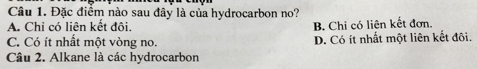 Đặc điểm nào sau đây là của hydrocarbon no?
A. Chỉ có liên kết đôi. B. Chỉ có liên kết đơn.
C. Có ít nhất một vòng no. D. Có ít nhất một liên kết đôi.
Câu 2. Alkane là các hydrocarbon